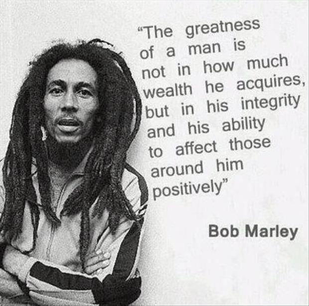 The greatness of a man is not in how much wealth he acquires, but in his integrity and his ability to affect those around him positively. Bob Marley