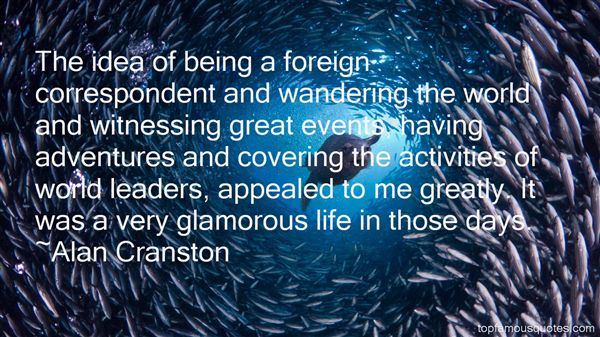 The idea of being a foreign correspondent and wandering the world and witnessing great events, having adventures and covering the activities of world leaders, … Alan Cranston