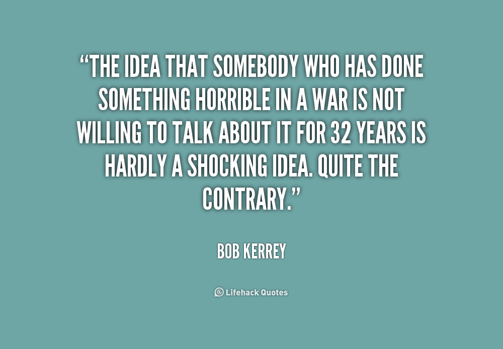 The idea that somebody who has done something horrible in a war is not willing to talk about it for 32 years is hardly a shocking idea. Quite the … Bob Kerrey