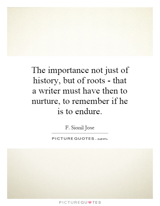 The importance not just of history, but of roots - that a writer must have then to nurture, to remember if he is to endure. F. Sionil Jose