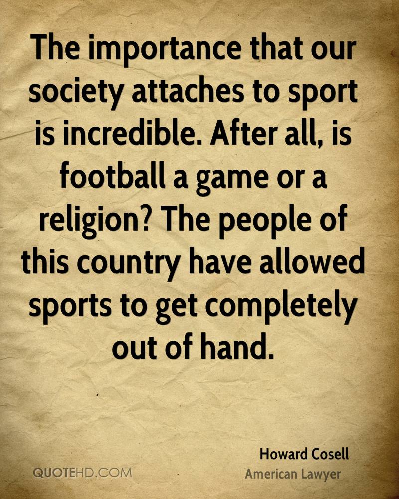 The importance that our society attaches to sport is incredible. After all, is football a game or a religion1 The people of this country have allowed sports .. Howard Cosell