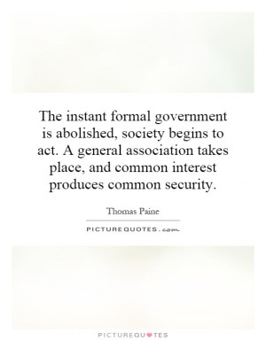 The instant formal government is abolished, society begins to act a general association takes place, and common interest produces common security. So far is.. Thomas Paine