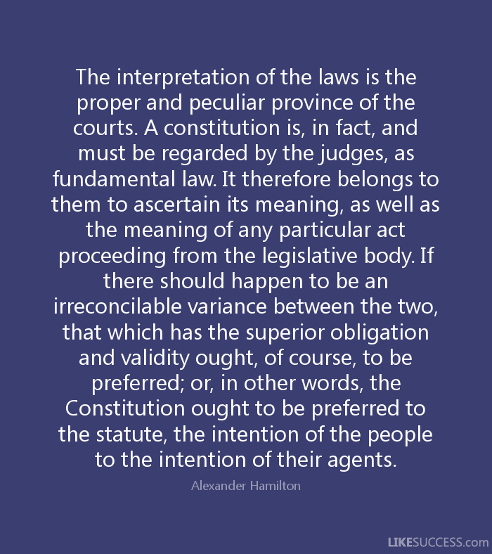 The interpretation of the laws is the proper and peculiar province of the courts. A constitution is, in fact, and must be regarded by the judges, as a fundamental law. It … Alexander Hamilton