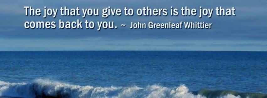 The joy that you give to others is the joy that comes back to you. John Greenleaf Whittier