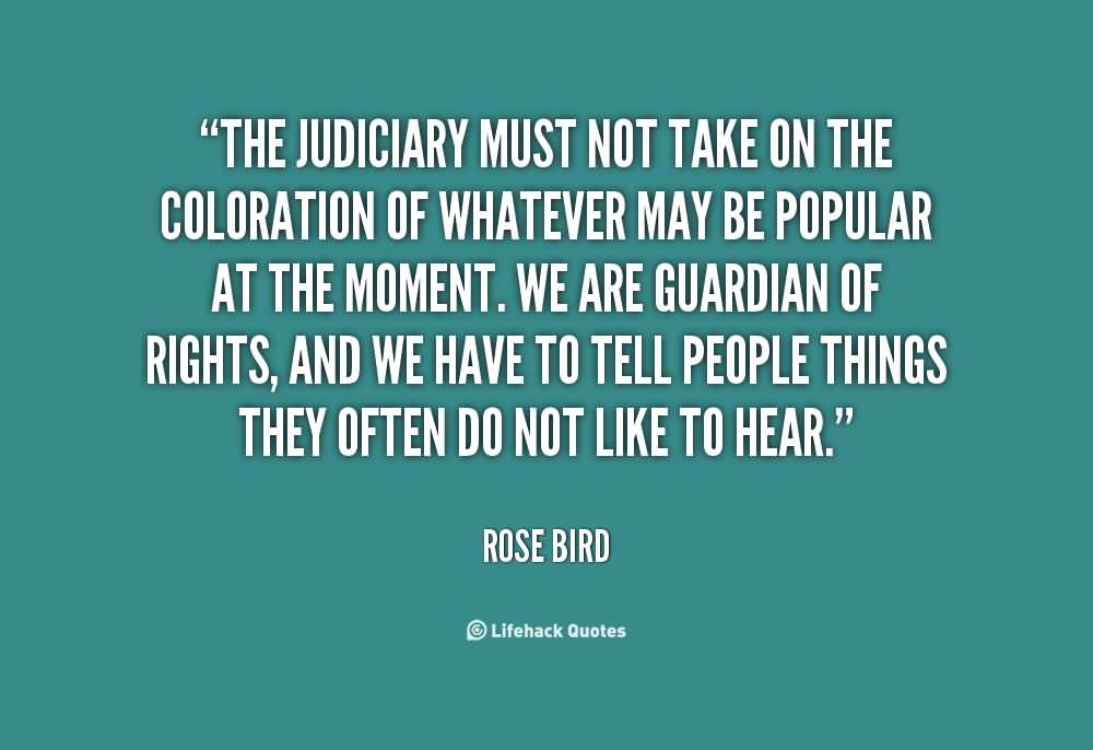 The judiciary must not take on the coloration of whatever may be popular at the moment. We are guardian of rights, and we have to tell people things they often … Rose Bird