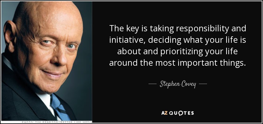 The key is taking responsibility and initiative, deciding what your life is about and prioritizing.. Stephen Covey