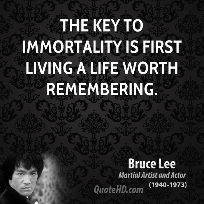 The key to immortality is first living a life worth remembering. Bruce Lee