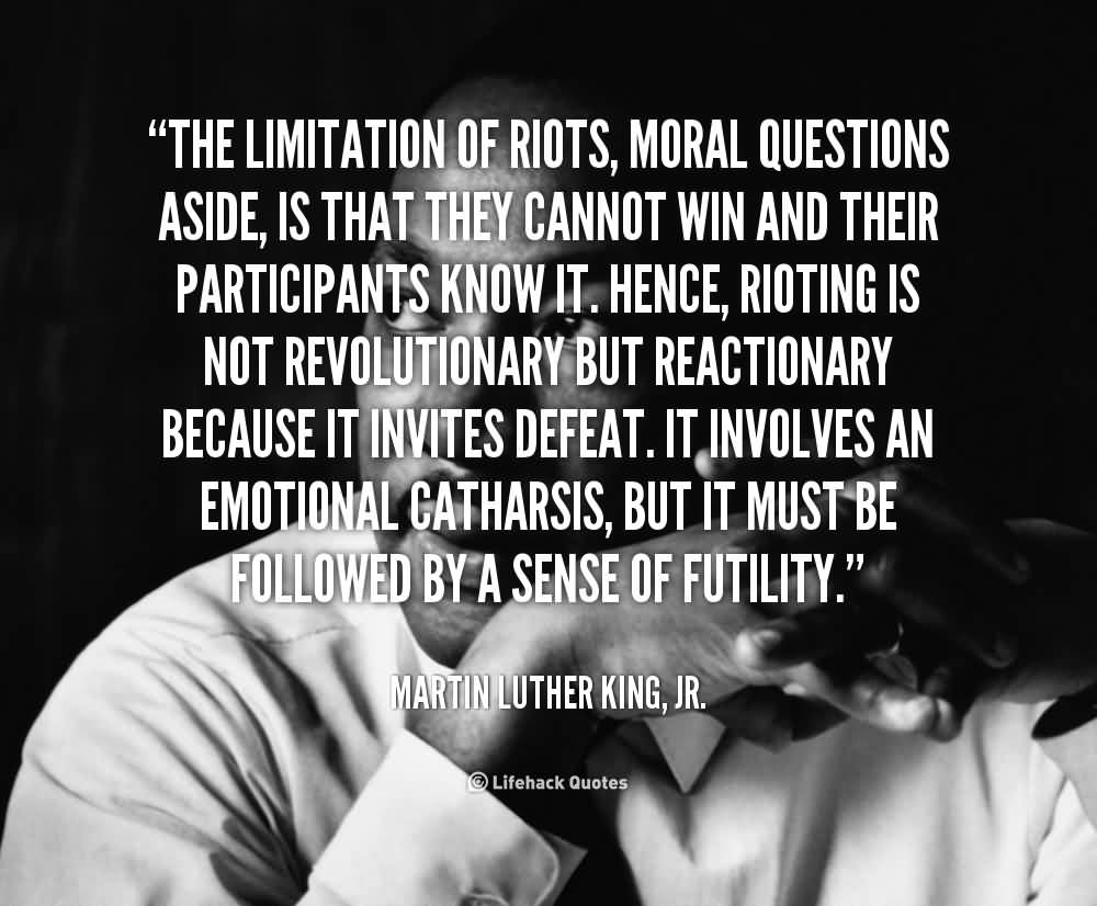 The limitation of riots, moral questions aside, is that they cannot win and their participants know it. Hence, rioting is not .. Martin Luther King Jr.