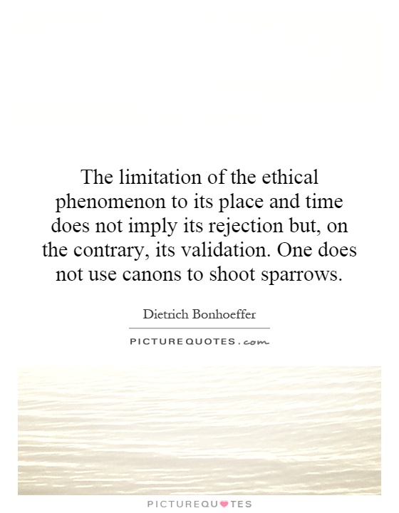 The limitation of the ethical phenomenon to its place and time does not imply its rejection but, on the contrary, its validation. ... Dietrich Bonhoeffer