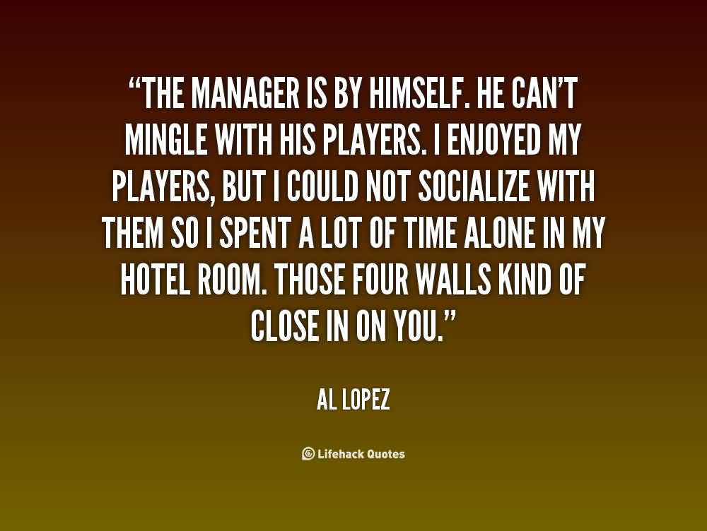 The manager is by himself. He can't mingle with his players. I enjoyed my players, but I could not socialize with them so I spent a lot of time alone in my hotel ... Al Lopez