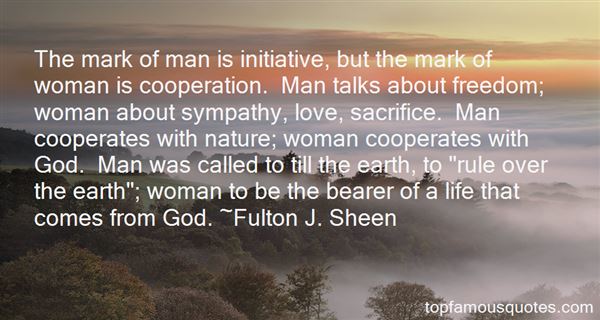 The mark of man is initiative, but the mark of woman is cooperation. Man talks about freedom; woman about sympathy, love, sacrifice. M... Fulton J. Sheen