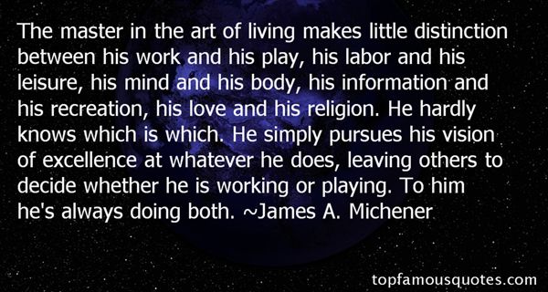 The master in the art of living makes little distinction between his work and his play, his labor and his leisure, his mind and his body, education ... James A. Michener