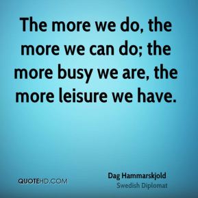 The more we do, the more we can do; the more busy we are, the more leisure we have. Dag Hammarskjold