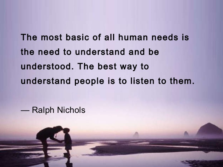 The most basic of all human needs is the need to understand and be understood. The best way to understand people is to listen to them. Ralph Nichols