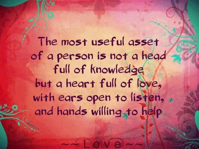 The most valuable asset is not a head full of knowledge. But a heart full of love, with an ear ready to listen and a hand willing to help