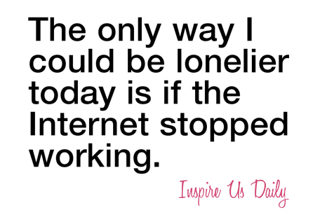 The only way I could be lonelier today is if the Internet stopped working