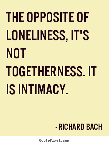 The opposite of loneliness, it’s not togetherness. it is intimacy. Richard Bach