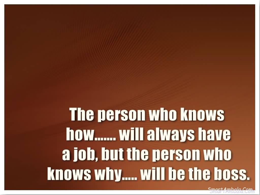 The person who knows how.. will always have a job, but the person who knows why.. will be the boss