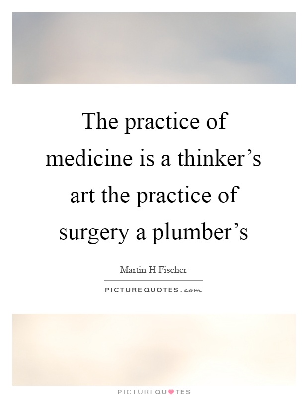 The practice of medicine is a thinker's art the practice of surgery a plumber's. Martin H Fischer