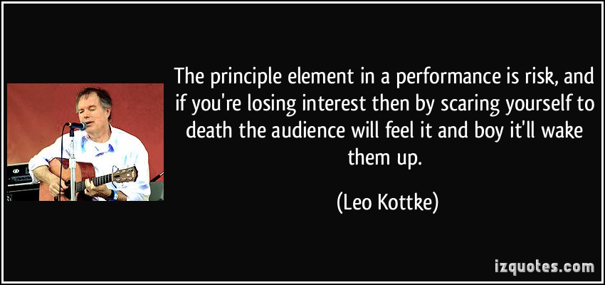 The principle element in a performance is risk, and if you're losing interest then by scaring yourself to death the audience will feel it and boy ... Leo Kottke