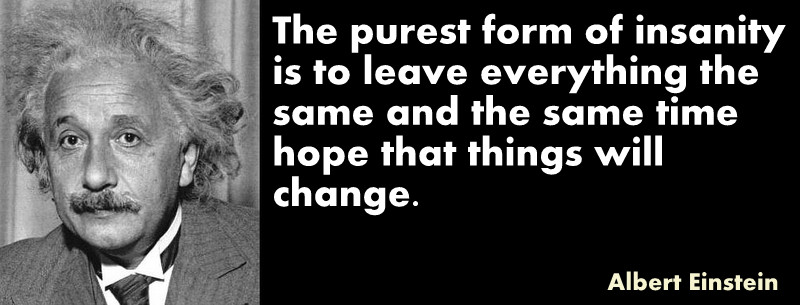 The purest form of insanity is to leave everything the same and the same time hope that things will change. Albert Einstein