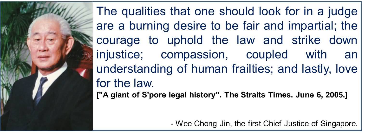 The qualities that one should look for in a judge are a burning desire to be fair and impartial; the courage to uphold the law and strike down injustice; ... Wee Chong Jin