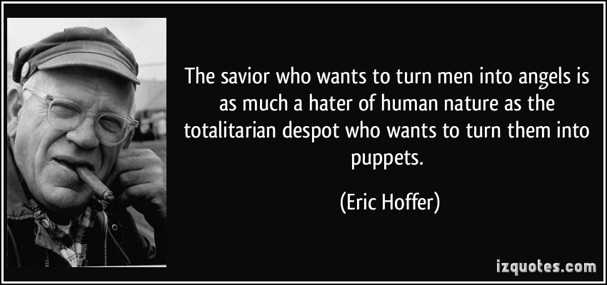 The savior who wants to turn men into angels is as much a hater of human nature as the totalitarian... Eric Hoffer