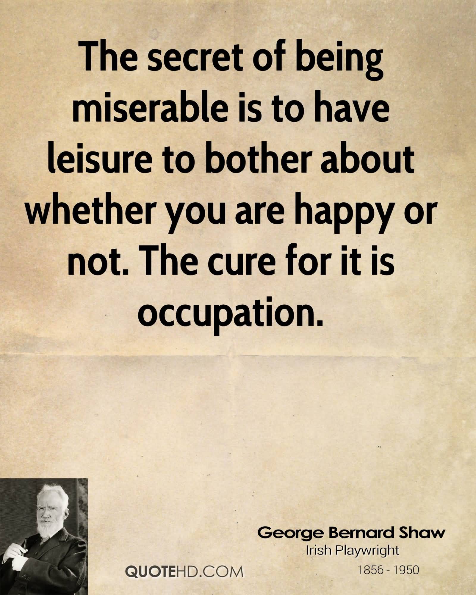 The secret of being miserable is to have leisure to bother about whether you are happy or not. The cure for it is occupation. George Bernard Shaw
