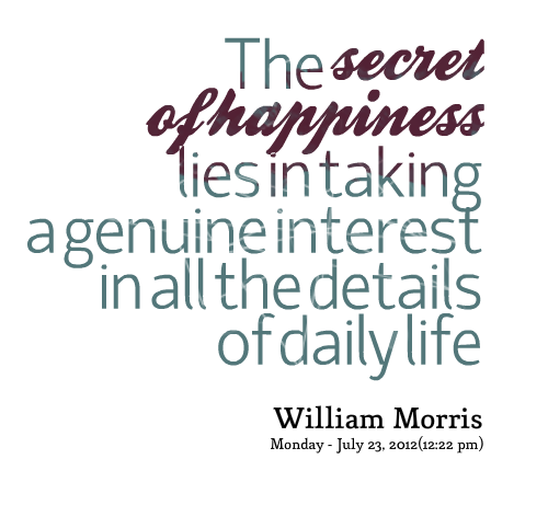 The secret of happiness lies in taking a genuine interest in all the details of daily life. William Morris