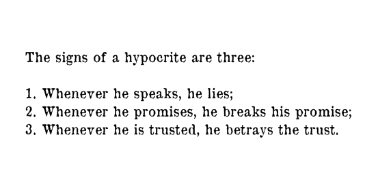 The signs of the hypocrite are three when he speaks he lies, when he promises he breaks his promise and when he is entrusted he betrays the trust.