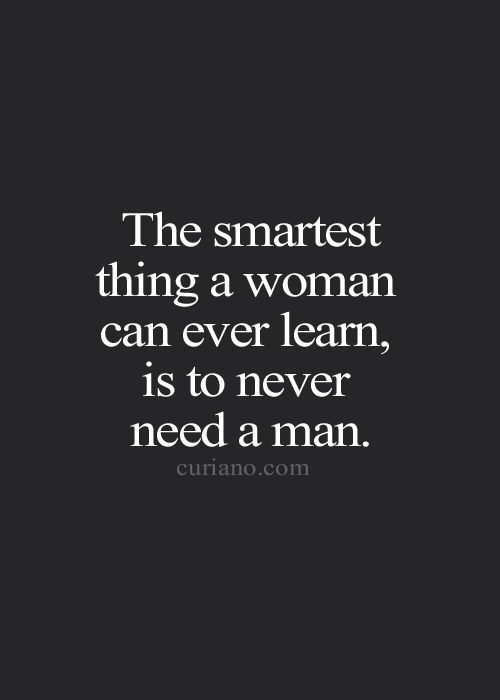 The smartest thing a woman can ever learn, is to never need a man