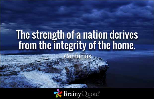 The strength of a nation derives from the integrity of the home. Confucius