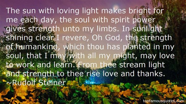 The sun with loving light. Makes bright for me each day. The soul with spirit power. Gives strength unto my limbs. In the sunlight shining clear, I reverence, O God … Rudolf Steiner