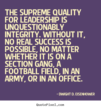 The supreme quality for leadership is unquestionably integrity. Without it, no real success is possible, no matter whether it is on a section gang, a football field, …Dwight D. Eisenhower