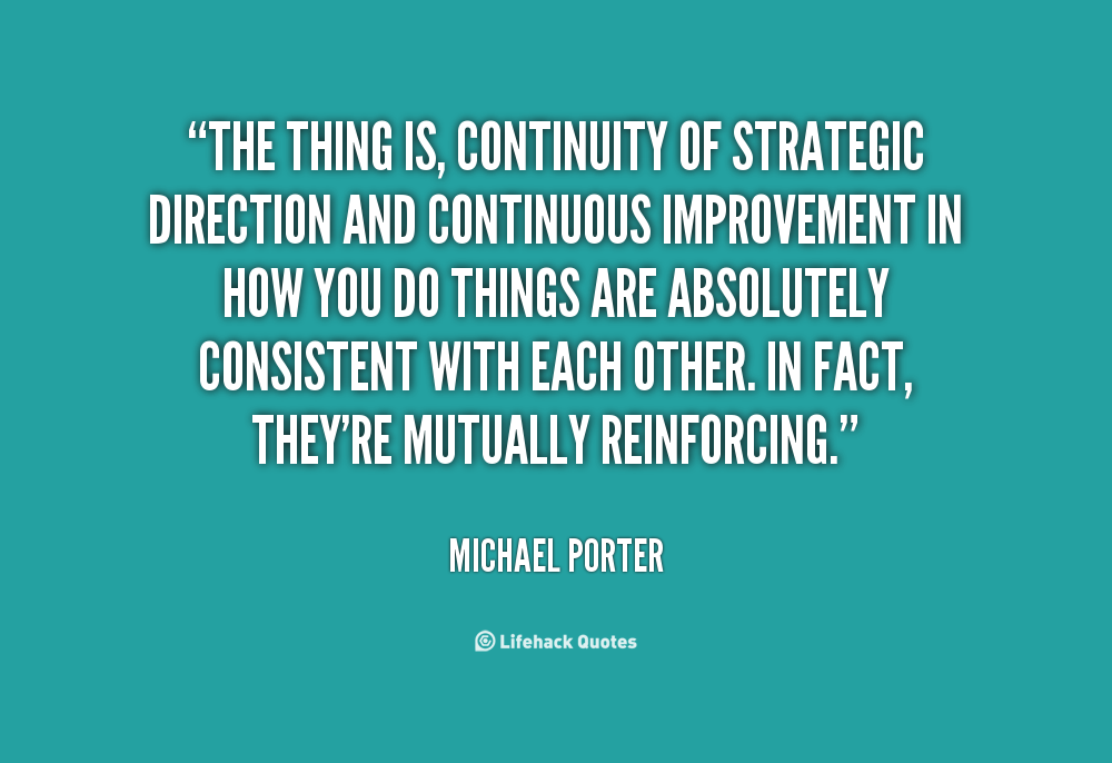 The thing is, continuity of strategic direction and continuous improvement in how you do things are absolutely consistent with each other. In fact, they're mutually reinforcing. Michael Porter