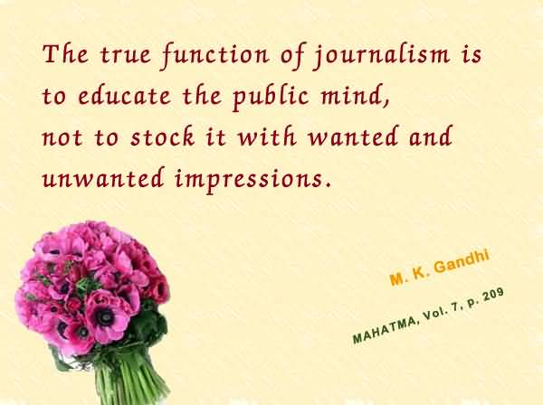 The true function of journalism is to educate the public mind, not to stock it with wanted and unwanted impressions. Mahatma Gandhi