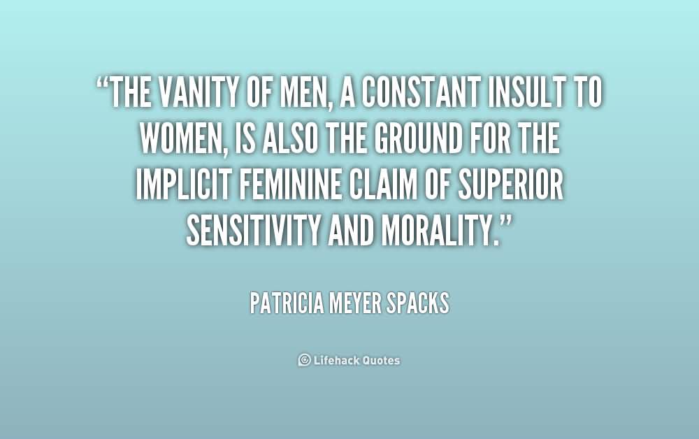 The vanity of men, a constant insult to women, is also the ground for the implicit feminine claim of superior sensitivity and morality. Patricia Meyer Spacks