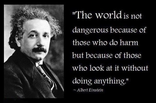 The world is a dangerous place to live; not because of the people who are evil, but because of the people who don’t do anything about it. Albert Einstein