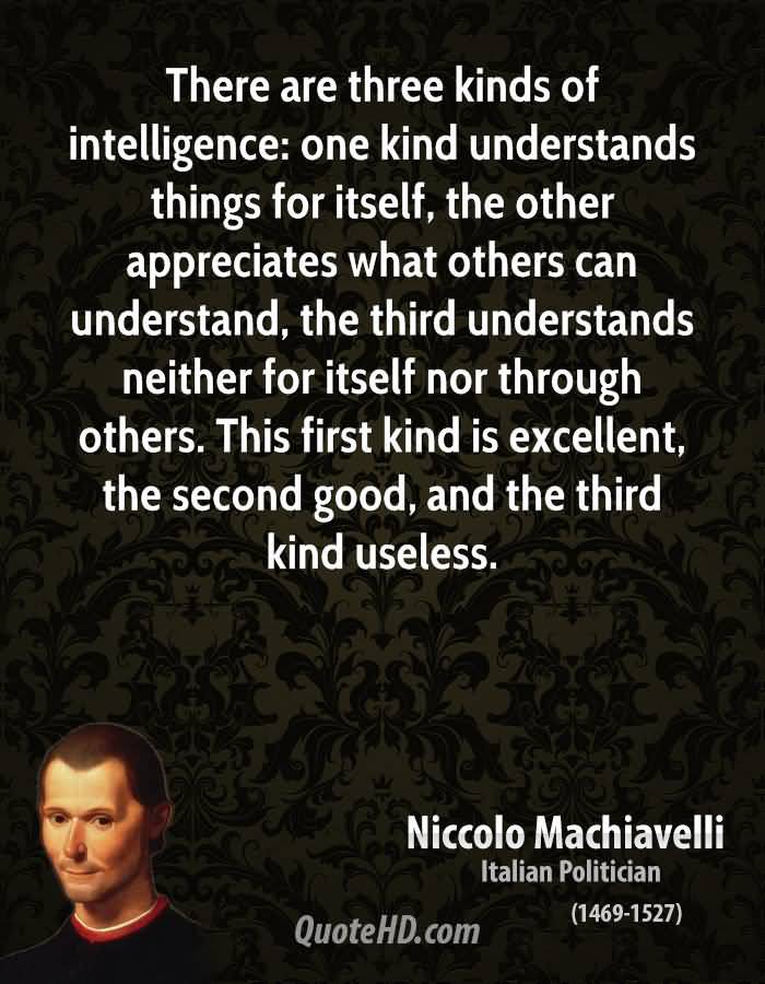 There are three kinds of intelligence one kind understands things for itself, the other appreciates what others can understand, the third.... Niccolo Machiavelli