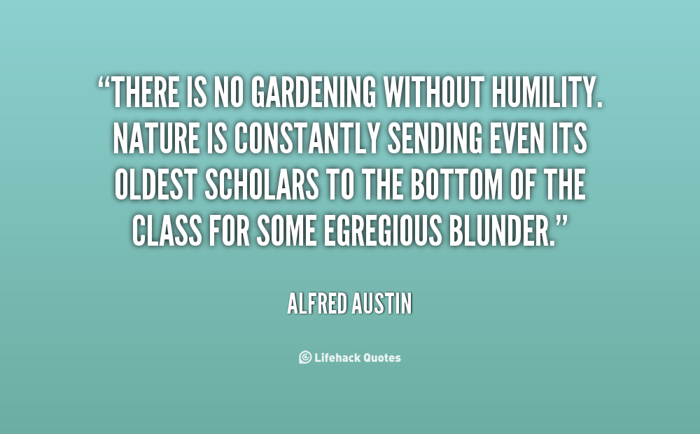 There is no gardening without humility. Nature is constantly sending even its oldest scholars to the bottom of the class… – Alfred Austin