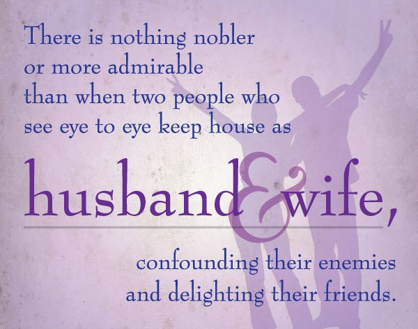 There is nothing nobler or more admirable than when two people who see eye to eye keep house as husband & wife, confounding their enemies and delighting their friends.