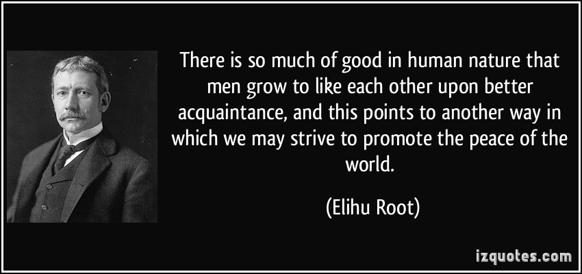 There is so much of good in human nature that men grow to like each other upon better acquaintance, and this points to another way in which we may strive to … Elihu Root