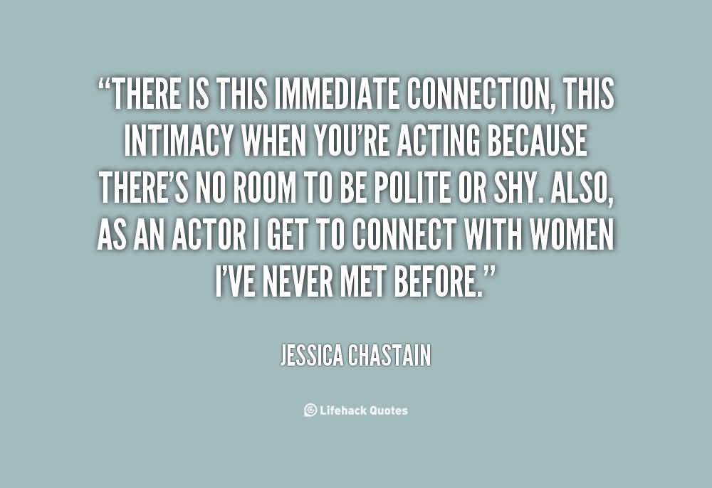There is this immediate connection, this intimacy when you're acting because there's no room to be polite or shy. Also, as an actor I get to connect with women... Jessica Chastain