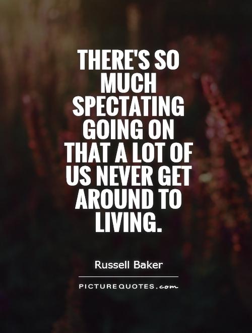 There’s so much spectating going on that a lot of us never get around to living. Russell Baker