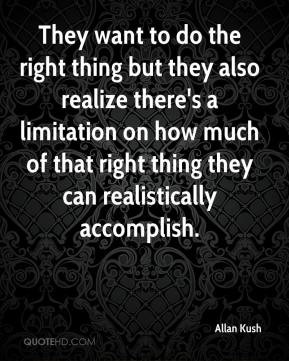 They want to do the right thing but they also realize there's a limitation on how much of that right thing they can realistically accomplish. Allan Kush