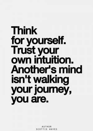 Think for Yourself. Trust your own intuition. Another’s mind isn’t walking your journey You Are