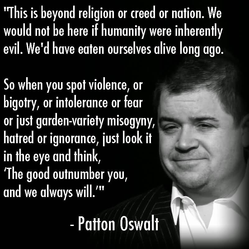 This is beyond religion or creed or nation. We would not be here if humanity were inherently evil. We'd have eaten ourselves alive long ago. So when you spot ... Patton Oswalt