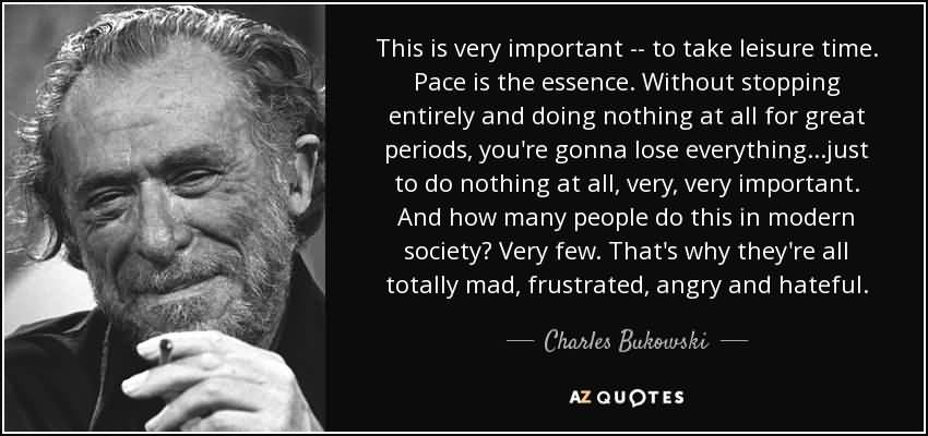 This is very important -- to take leisure time. Pace is the essence. Without stopping entirely and doing nothing at all for great periods, you're gonna lose ... CHARLES BUKOWSKI