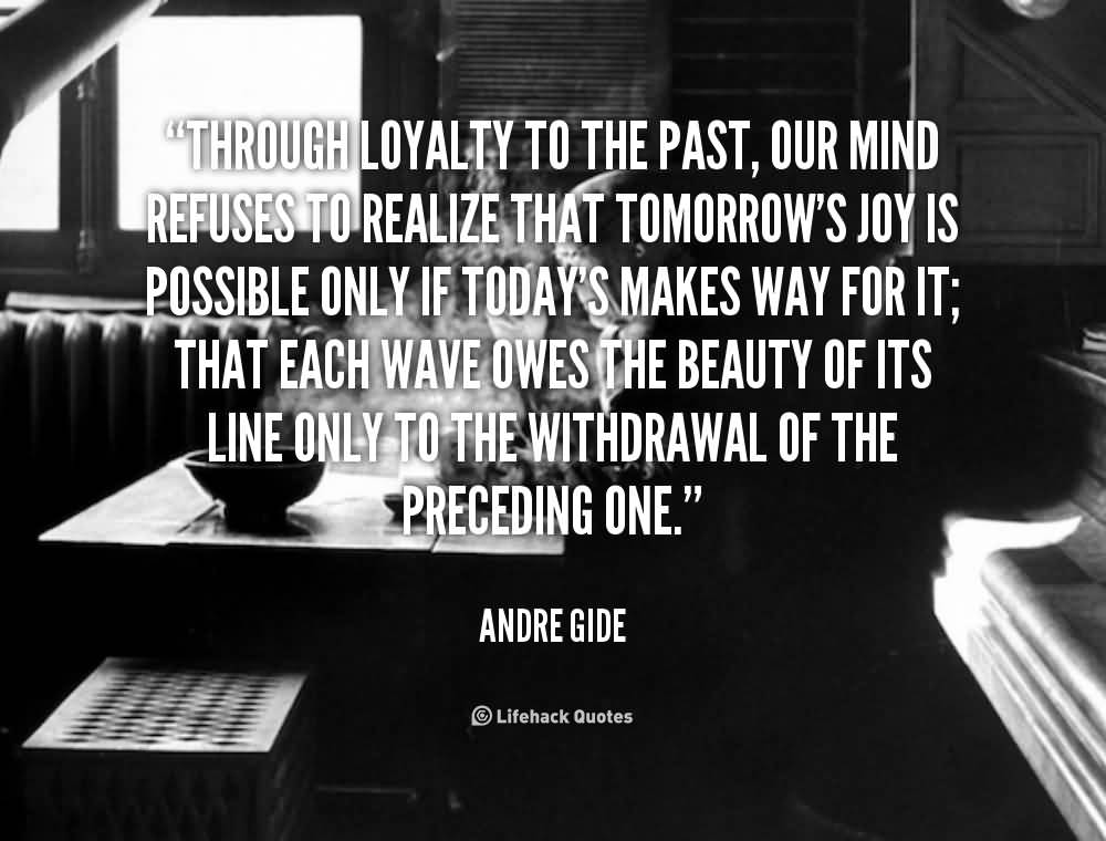 Through loyalty to the past, our mind refuses to realize that tomorrow’s joy is possible only if today’s makes way for it; that each wave owes the beauty of its… Andre Gide