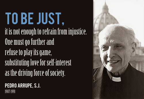 To be just, is not enough to refrain from injustice. Once must go further and refuse to play its game, substituting love for self interest as the ... Pedro Arrupe S.J.